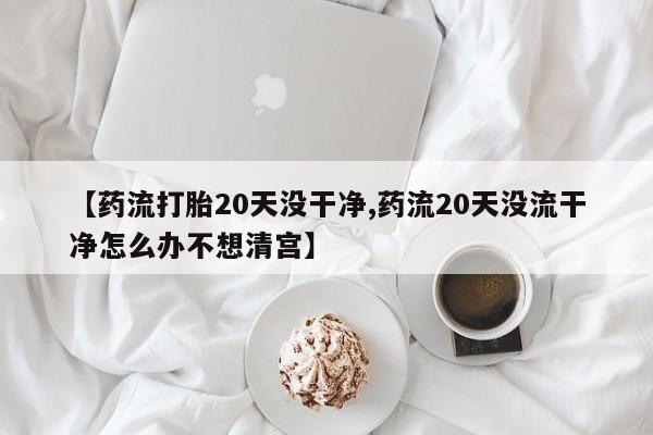 米非米索网上药店官网【药流打胎20天没干净,药流20天没流干净怎么办不想清宫】