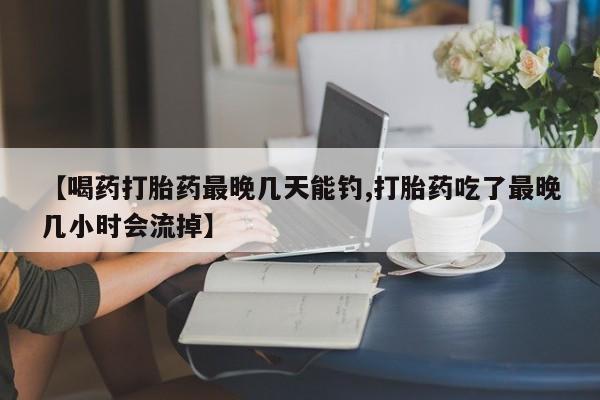 米非米索网上药店官网【喝药打胎药最晚几天能钓,打胎药吃了最晚几小时会流掉】