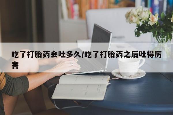 米非米索网上药店官网吃了打胎药会吐多久/吃了打胎药之后吐得厉害