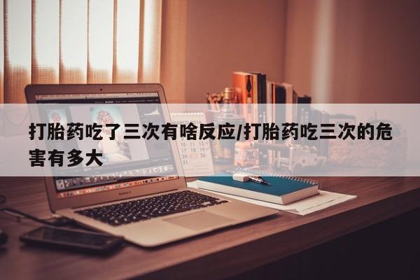 米非米索网上药店官网打胎药吃了三次有啥反应/打胎药吃三次的危害有多大