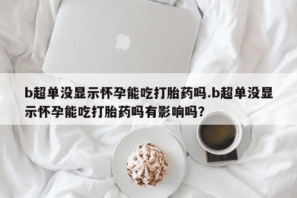 米非米索网上药店官网b超单没显示怀孕能吃打胎药吗.b超单没显示怀孕能吃打胎药吗有影响吗？