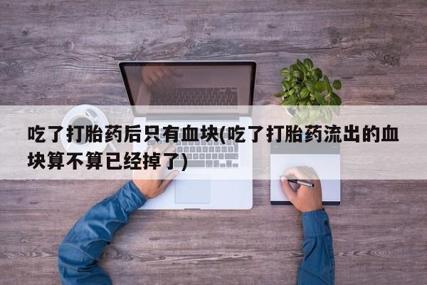 米非米索网上药店官网吃了打胎药后只有血块(吃了打胎药流出的血块算不算已经掉了)