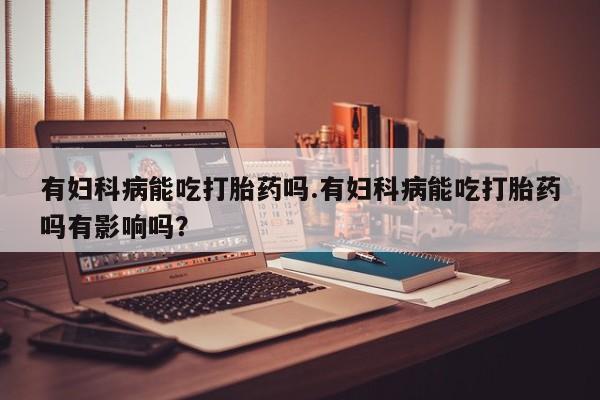 米非米索网上药店官网有妇科病能吃打胎药吗.有妇科病能吃打胎药吗有影响吗?