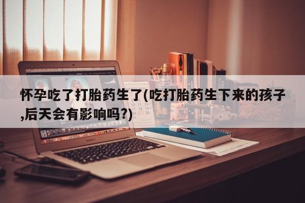 米非米索网上药店官网怀孕吃了打胎药生了(吃打胎药生下来的孩子,后天会有影响吗?)