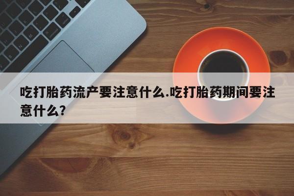 米非米索网上药店官网吃打胎药流产要注意什么.吃打胎药期间要注意什么？