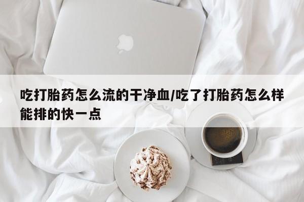 米非米索网上药店官网吃打胎药怎么流的干净血/吃了打胎药怎么样能排的快一点