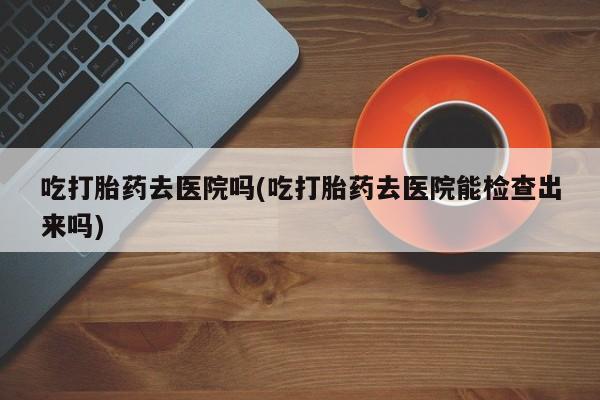 米非米索网上药店官网吃打胎药去医院吗(吃打胎药去医院能检查出来吗)