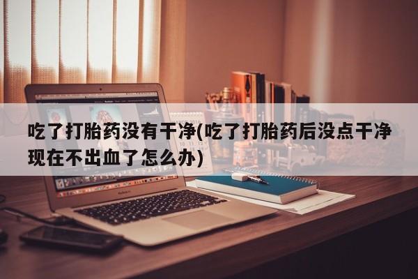 米非米索网上药店官网吃了打胎药没有干净(吃了打胎药后没点干净现在不出血了怎么办)
