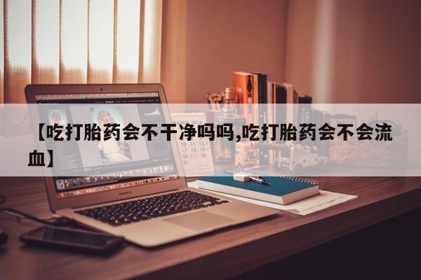 米非米索网上药店官网【吃打胎药会不干净吗吗,吃打胎药会不会流血】