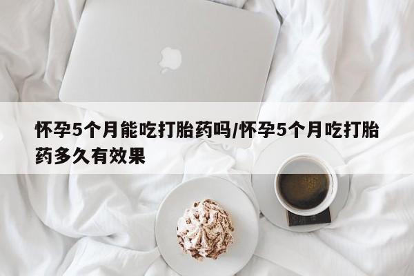 米非米索网上药店官网怀孕5个月能吃打胎药吗/怀孕5个月吃打胎药多久有效果