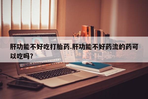 米非米索网上药店官网肝功能不好吃打胎药.肝功能不好药流的药可以吃吗？