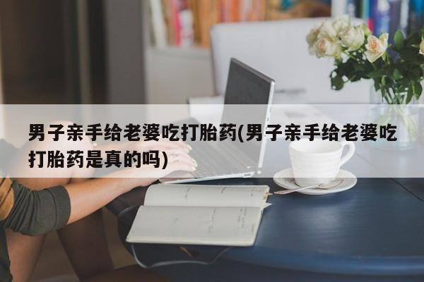 米非米索网上药店官网男子亲手给老婆吃打胎药(男子亲手给老婆吃打胎药是真的吗)