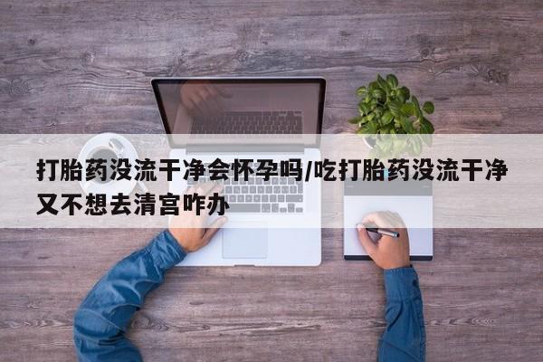 米非米索网上药店官网打胎药没流干净会怀孕吗/吃打胎药没流干净又不想去清宫咋办