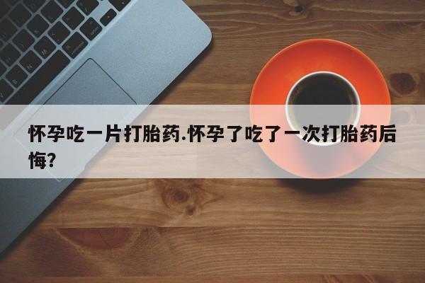 米非米索网上药店官网怀孕吃一片打胎药.怀孕了吃了一次打胎药后悔？