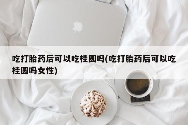 米非米索网上药店官网吃打胎药后可以吃桂圆吗(吃打胎药后可以吃桂圆吗女性)