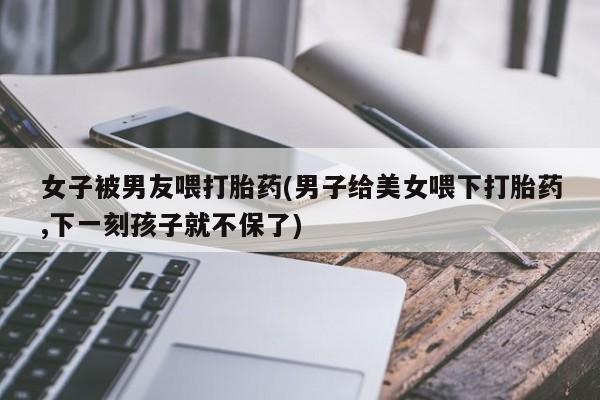 米非米索网上药店官网女子被男友喂打胎药(男子给美女喂下打胎药,下一刻孩子就不保了)