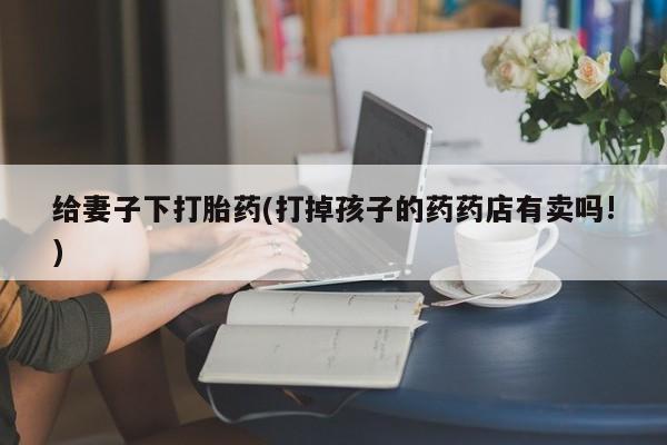 米非米索网上药店官网给妻子下打胎药(打掉孩子的药药店有卖吗!)