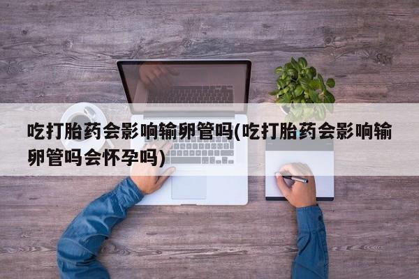 米非米索网上药店官网吃打胎药会影响输卵管吗(吃打胎药会影响输卵管吗会怀孕吗)