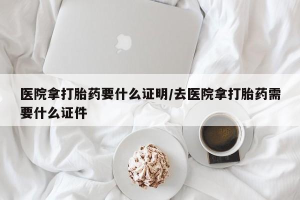 米非米索网上药店官网医院拿打胎药要什么证明/去医院拿打胎药需要什么证件
