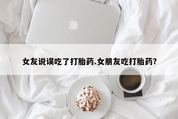 米非米索网上药店官网女友说误吃了打胎药.女朋友吃打胎药？