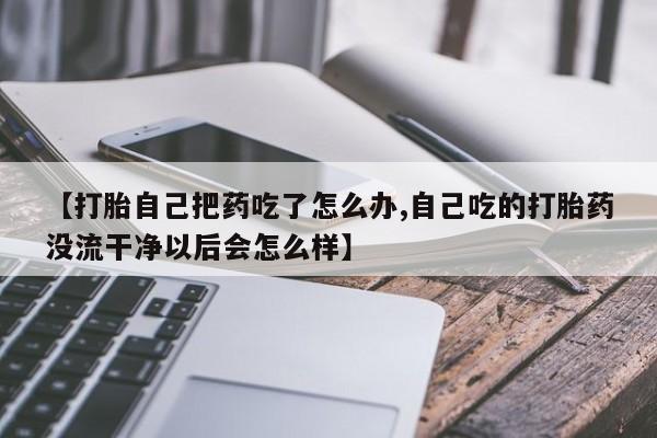 米非米索网上药店官网【打胎自己把药吃了怎么办,自己吃的打胎药没流干净以后会怎么样】