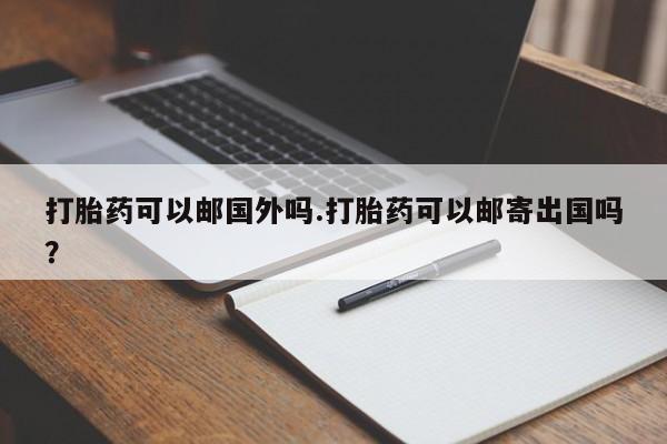 米非米索网上药店官网打胎药可以邮国外吗.打胎药可以邮寄出国吗？