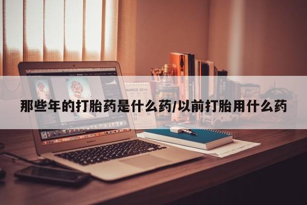 米非米索网上药店官网那些年的打胎药是什么药/以前打胎用什么药