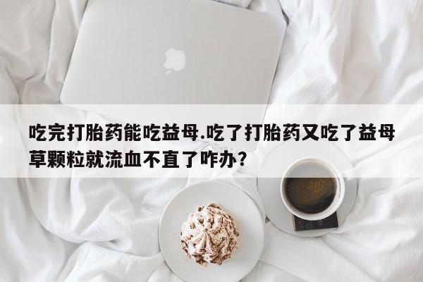 米非米索网上药店官网吃完打胎药能吃益母.吃了打胎药又吃了益母草颗粒就流血不直了咋办？
