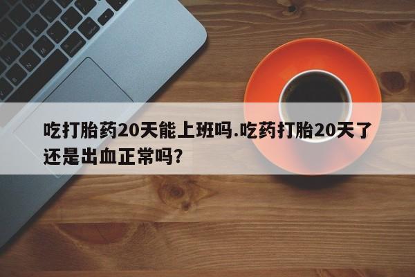 米非米索网上药店官网吃打胎药20天能上班吗.吃药打胎20天了还是出血正常吗？