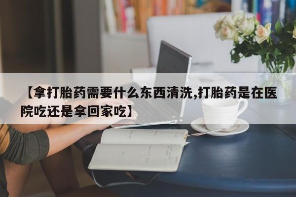 米非米索网上药店官网【拿打胎药需要什么东西清洗,打胎药是在医院吃还是拿回家吃】