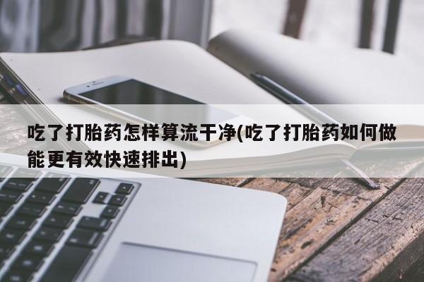 米非米索网上药店官网吃了打胎药怎样算流干净(吃了打胎药如何做能更有效快速排出)