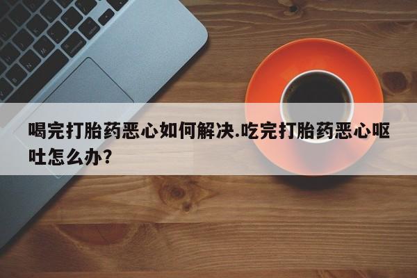 米非米索网上药店官网喝完打胎药恶心如何解决.吃完打胎药恶心呕吐怎么办？