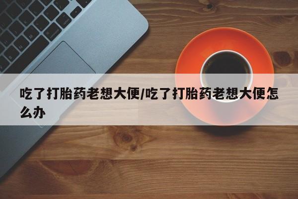 米非米索网上药店官网吃了打胎药老想大便/吃了打胎药老想大便怎么办