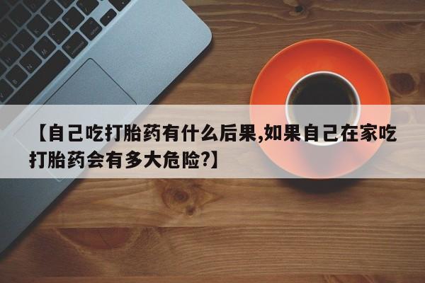 米非米索网上药店官网【自己吃打胎药有什么后果,如果自己在家吃打胎药会有多大危险?】