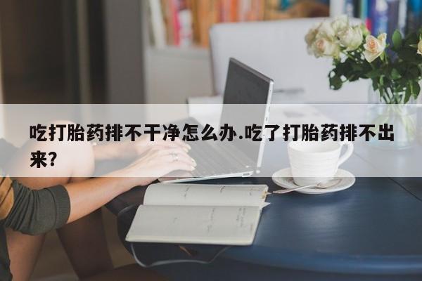 米非米索网上药店官网吃打胎药排不干净怎么办.吃了打胎药排不出来？