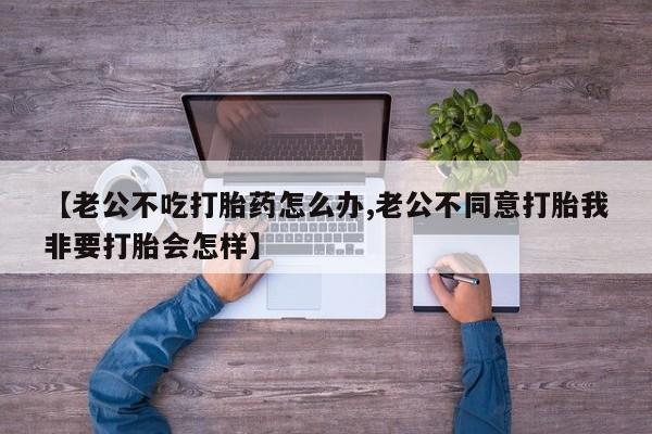 米非米索网上药店官网【老公不吃打胎药怎么办,老公不同意打胎我非要打胎会怎样】