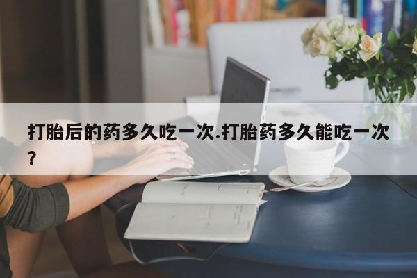 米非米索网上药店官网打胎后的药多久吃一次.打胎药多久能吃一次？