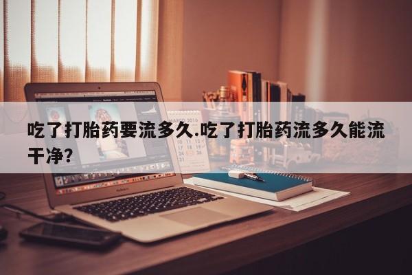 米非米索网上药店官网吃了打胎药要流多久.吃了打胎药流多久能流干净？
