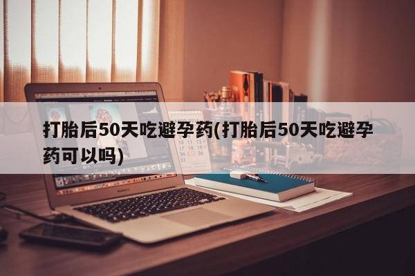 米非米索网上药店官网打胎后50天吃避孕药(打胎后50天吃避孕药可以吗)