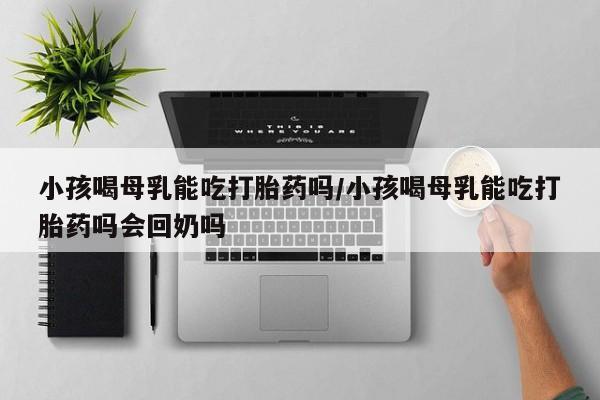 米非米索网上药店官网小孩喝母乳能吃打胎药吗/小孩喝母乳能吃打胎药吗会回奶吗