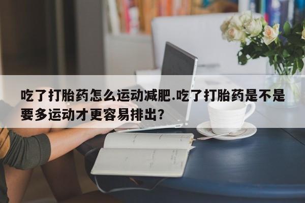 米非米索网上药店官网吃了打胎药怎么运动减肥.吃了打胎药是不是要多运动才更容易排出？