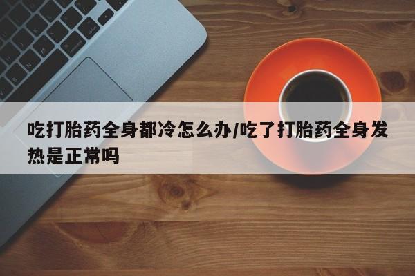 米非米索网上药店官网吃打胎药全身都冷怎么办/吃了打胎药全身发热是正常吗