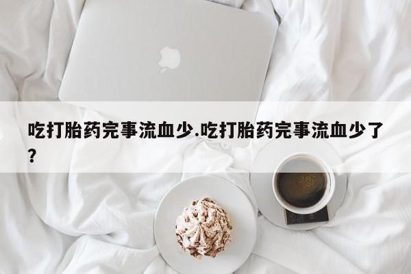 米非米索网上药店官网吃打胎药完事流血少.吃打胎药完事流血少了？