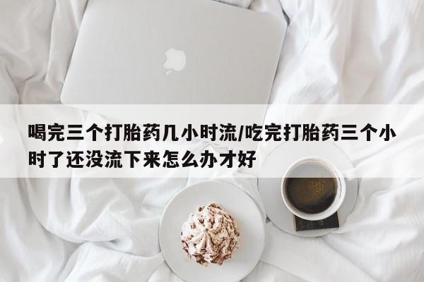 米非米索网上药店官网喝完三个打胎药几小时流/吃完打胎药三个小时了还没流下来怎么办才好