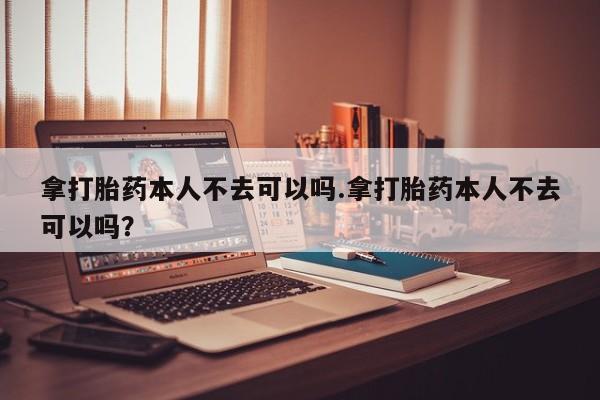 米非米索网上药店官网拿打胎药本人不去可以吗.拿打胎药本人不去可以吗？