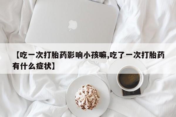 米非米索网上药店官网【吃一次打胎药影响小孩嘛,吃了一次打胎药有什么症状】