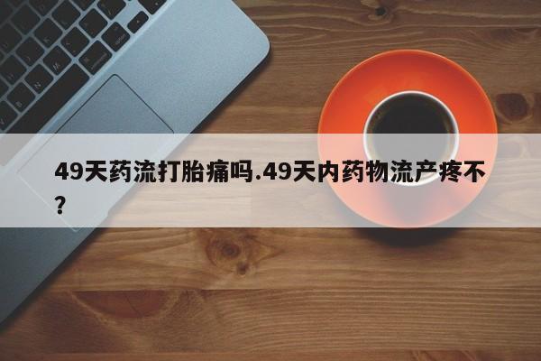 米非米索网上药店官网49天药流打胎痛吗.49天内药物流产疼不？