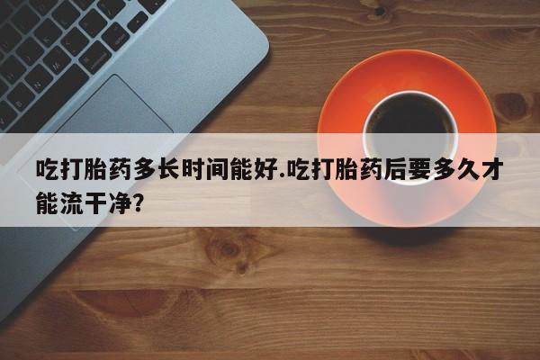 米非米索网上药店官网吃打胎药多长时间能好.吃打胎药后要多久才能流干净？