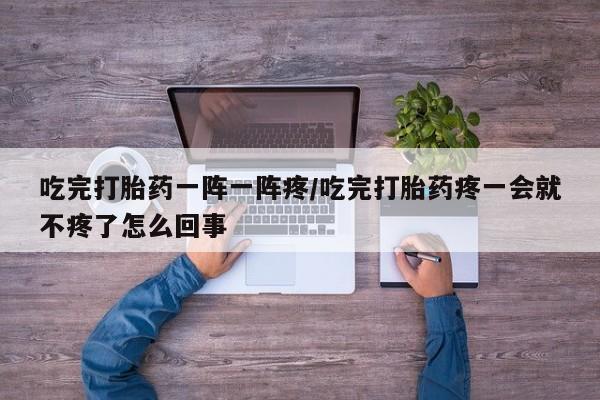 米非米索网上药店官网吃完打胎药一阵一阵疼/吃完打胎药疼一会就不疼了怎么回事