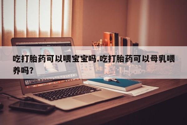 米非米索网上药店官网吃打胎药可以喂宝宝吗.吃打胎药可以母乳喂养吗？